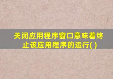 关闭应用程序窗口意味着终止该应用程序的运行( )